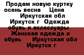 Продам новую куртку (осень-весна  › Цена ­ 1 000 - Иркутская обл., Иркутск г. Одежда, обувь и аксессуары » Женская одежда и обувь   . Иркутская обл.,Иркутск г.